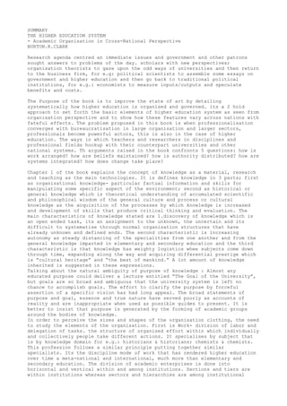 SUMMARY
THE HIGHER EDUCATION SYSTEM
- Academic Organisation in Cross-National Perspective
BURTON.R.CLARK
Research agenda centred an immediate issues and government and other patrons
sought answers to problems of the day. scholars with new perspectives;
organisation theorists to gaze upon the odd ways of universities and then return
to the business firm, for e.g: political scientists to assemble some essays on
government and higher education and then go back to traditional political
institutions, for e.g.: economists to measure inputs/outputs and speculate
benefits and costs.
The Purpose of the book is to improve the state of art by detailing
systematically how higher education is organised and governed. its a 2 hold
approach to set forth the basic elements of higher education system as seen from
organisation perspective and to show how these features vary across nations with
fateful effects. The problem proposed in this book is when professionalisation
converges with bureaucratisation in large organisation and larger sectors,
professionals become powerful actors, this is also in the case of higher
education. The ways in which teachers and researchers in disciplines and
professional fields hookup with their counterpart universities and other
national systems. Th arguments raised in the book confronts 5 questions: how is
work arranged? how are beliefs maintained? how is authority distributed? how are
systems integrated? how does change take place?
Chapter 1 of the book explains the concept of knowledge as a material, research
and teaching as the main technologies. It is defines knowledge in 3 parts; first
as organisational knowledge- particular factual information and skills for
manipulating some specific aspect of the environment; second as historical or
general knowledge which is theoretical understanding of accumulated scientific
and philosophical wisdom of the general culture and process or cultural
knowledge as the acquisition of the processes by which knowledge is increased
and development of skills that produce critical thinking and evaluation. The
main characteristics of knowledge stated are 1.discovery of knowledge which is
an open ended task, its an assignment to the unknown, the uncertain and its
difficult to systematise through normal organisation structures that have
already unknown and defined ends. The second characteristic is increasing
autonomy as steady distancing of the specialities from one another and from the
general knowledge imparted in elementary and secondary education and the third
characteristic is that knowledge has weighty logistics whee subjects come down
through time, expanding along the way and acquiring differential prestige which
is “cultural heritage” and “the best of mankind.” A lot amount of knowledge
inherited is suggested in these expressions.
Talking about the natural ambiguity of purpose of knowledge : Almost any
educated purpose could deliver a lecture entitled “The Goal of the University”,
but goals are so broad and ambiguous that the university system is left no
chance to accomplish goals. The effort to clarify the purpose by forceful
assertion of a specific vision has had long appeal. The broad statements of
purpose and goal, essence and true nature have served poorly as accounts of
reality and are inappropriate when used as possible guides to present. It is
better to insist that purpose is generated by the forming of academic groups
around the bodies of knowledge.
In order to perceive the sizes and shapes of the organisation clothing, the need
to study the elements of the organisation. First is Work- division of labor and
delegation of tasks. the structure of organised effort within which individually
and collectively people take different actions. It specialises by subject that
is by knowledge domain for e.g.: historians & historians; chemists & chemists.
This profession follows a similar principle putting together similar
specialists. Its the discipline mode of work that has rendered higher education
over time a meta-national and international, much more than elementary and
secondary education. The division of academic enterprises is done into
horizontal and vertical within and among institutions. Sections and tiers are
within institutions whereas sectors and hierarchies are among institutional
 