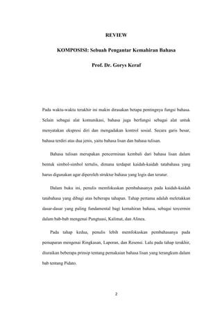 REVIEW
KOMPOSISI: Sebuah Pengantar Kemahiran Bahasa
Prof. Dr. Gorys Keraf

Pada waktu-waktu terakhir ini makin dirasakan betapa pentingnya fungsi bahasa.
Selain sebagai alat komunikasi, bahasa juga berfungsi sebagai alat untuk
menyatakan ekspresi diri dan mengadakan kontrol sosial. Secara garis besar,
bahasa terdiri atas dua jenis, yaitu bahasa lisan dan bahasa tulisan.
Bahasa tulisan merupakan pencerminan kembali dari bahasa lisan dalam
bentuk simbol-simbol tertulis, dimana terdapat kaidah-kaidah tatabahasa yang
harus digunakan agar diperoleh struktur bahasa yang logis dan teratur.
Dalam buku ini, penulis memfokuskan pembahasanya pada kaidah-kaidah
tatabahasa yang dibagi atas beberapa tahapan. Tahap pertama adalah meletakkan
dasar-dasar yang paling fundamental bagi kemahiran bahasa, sebagai tercermin
dalam bab-bab mengenai Pungtuasi, Kalimat, dan Alinea.
Pada tahap kedua, penulis lebih memfokuskan pembahasanya pada
pemaparan mengenai Ringkasan, Laporan, dan Resensi. Lalu pada tahap terakhir,
diuraikan beberapa prinsip tentang pemakaian bahasa lisan yang terangkum dalam
bab tentang Pidato.

2

 