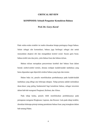 CRITICAL REVIEW
KOMPOSISI: Sebuah Pengantar Kemahiran Bahasa
Prof. Dr. Gorys Keraf

Pada waktu-waktu terakhir ini makin dirasakan betapa pentingnya fungsi bahasa.
Selain sebagai alat komunikasi, bahasa juga berfungsi sebagai alat untuk
menyatakan ekspresi diri dan mengadakan kontrol sosial. Secara garis besar,
bahasa terdiri atas dua jenis, yaitu bahasa lisan dan bahasa tulisan.
Bahasa tulisan merupakan pencerminan kembali dari bahasa lisan dalam
bentuk simbol-simbol tertulis, dimana terdapat kaidah-kaidah tatabahasa yang
harus digunakan agar diperoleh struktur bahasa yang logis dan teratur.
Dalam buku ini, penulis memfokuskan pembahasanya pada kaidah-kaidah
tatabahasa yang dibagi atas beberapa tahapan. Tahap pertama adalah meletakkan
dasar-dasar yang paling fundamental bagi kemahiran bahasa, sebagai tercermin
dalam bab-bab mengenai Pungtuasi, Kalimat, dan Alinea.
Pada tahap kedua, penulis lebih memfokuskan pembahasanya pada
pemaparan mengenai Ringkasan, Laporan, dan Resensi. Lalu pada tahap terakhir,
diuraikan beberapa prinsip tentang pemakaian bahasa lisan yang terangkum dalam
bab tentang Pidato.

4

 