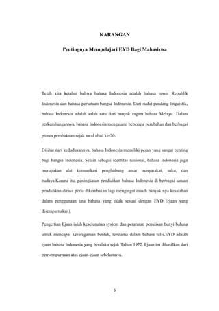 KARANGAN
Pentingnya Mempelajari EYD Bagi Mahasiswa

Telah kita ketahui bahwa bahasa Indonesia adalah bahasa resmi Republik
Indonesia dan bahasa persatuan bangsa Indonesia. Dari sudut pandang linguistik,
bahasa Indonesia adalah salah satu dari banyak ragam bahasa Melayu. Dalam
perkembangannya, bahasa Indonesia mengalami beberapa perubahan dan berbagai
proses pembakuan sejak awal abad ke-20.
Dilihat dari kedudukannya, bahasa Indonesia memiliki peran yang sangat penting
bagi bangsa Indonesia. Selain sebagai identitas nasional, bahasa Indonesia juga
merupakan

alat

komunikasi

penghubung

antar

masyarakat,

suku,

dan

budaya.Karena itu, peningkatan pendidikan bahasa Indonesia di berbagai satuan
pendidikan dirasa perlu dikembakan lagi mengingat masih banyak nya kesalahan
dalam penggunaan tata bahasa yang tidak sesuai dengan EYD (ejaan yang
disempurnakan).
Pengertian Ejaan ialah keseluruhan system dan peraturan penulisan bunyi bahasa
untuk mencapai keseragaman bentuk, terutama dalam bahasa tulis.EYD adalah
ejaan bahasa Indonesia yang beralaku sejak Tahun 1972. Ejaan ini dihasilkan dari
penyempurnaan atas ejaan-ejaan sebelumnya.

6

 