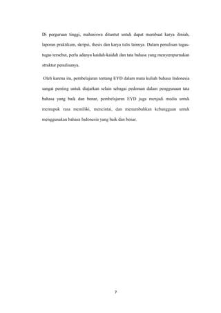 Di perguruan tinggi, mahasiswa dituntut untuk dapat membuat karya ilmiah,
laporan praktikum, skripsi, thesis dan karya tulis lainnya. Dalam penulisan tugastugas tersebut, perlu adanya kaidah-kaidah dan tata bahasa yang menyempurnakan
struktur penulisanya.
Oleh karena itu, pembelajaran tentang EYD dalam mata kuliah bahasa Indonesia
sangat penting untuk diajarkan selain sebagai pedoman dalam penggunaan tata
bahasa yang baik dan benar, pembelajaran EYD juga menjadi media untuk
memupuk rasa memiliki, mencintai, dan menumbuhkan kebanggaan untuk
menggunakan bahasa Indonesia yang baik dan benar.

7

 