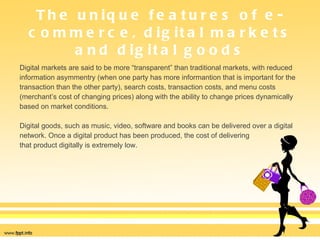 The unique features of e-commerce, digital markets and digital goods Digital markets are said to be more “transparent” than traditional markets, with reduced  information asymmentry (when one party has more informantion that is important for the  transaction than the other party), search costs, transaction costs, and menu costs  (merchant’s cost of changing prices) along with the ability to change prices dynamically  based on market conditions.  Digital goods, such as music, video, software and books can be delivered over a digital  network. Once a digital product has been produced, the cost of delivering  that product digitally is extremely low.  