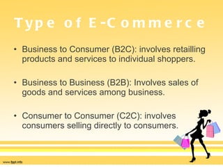 Type of E-Commerce Business to Consumer (B2C): involves retailling products and services to individual shoppers. Business to Business (B2B): Involves sales of goods and services among business. Consumer to Consumer (C2C): involves consumers selling directly to consumers. 