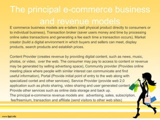 The principal e-commerce business and revenue models E commerce business models are e-tailers (sell physical product directly to consumers or  to individual business), Transaction broker (saver users money and time by processing  online sales transactions and generating a fee each time a transaction occurs), Market  creator (build a digital environment in which buyers and sellers can meet, display  products, search products and establish prices. Content Provider (creates revenue by providing digital content, such as news, music,  photos, or video,  over the web. The consumer may pay to access to content or revenue  may be generated by selling advertisng space), Community provider (Provides online  meeting place where people with similar interest can communicate and find  useful information), Portal (Provide initial point of entry to the web along with  specialized contet and other services), Service Provider (provide web 2.0  application such as photo sharing, video sharing and user generated content as service.  Provide other services such as online data storage and back up. The principal e-commerce revenue models are:  advertising, sales, subscription, fee/freemium, transaction and affiliate (send visitors to other web sites) 