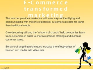E-Commerce transformed marketing The internet provides marketers with new ways of identifying and  communicating with millions of petential customers at costs far lower  than traditional media.  Crowdsourcing utilizing the “wisdom of crowds” help companies learn  from customers in order to improve product offerings and increase  customer value.  Behavioral targeting techniques increase the effectiveness of  banner, rich media adn video ads. 