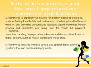 Role of m-commerce and the most important m-commerce applications M-commerce is especially well suited for location-based applications,  such as finding local hotels and restaurants, monitoring local traffic and  weather, and providing personalized locations-based marketing. Mobile  phones and handhelds are being used for mobile bill payment, banking,  securities tradding, transportation schedule updates and downloads of  digital content, such as music, games and video clips.  M-commerce requires wireless portals and special digital payment systems that can handle micropayments. 