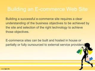 Building an E-commerce Web Site Building a successful e-commerce site requires a clear  understanding of the business objectives to be achieved by  the site and selection of the right technology to achieve  those objectives.  E-commerce sites can be built and hosted in house or  partially or fully oursourced to external service providers. 