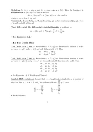 Deﬁnition 7. Let z = f (x, y) and ∆z = f (x0 + ∆x, y0 + ∆y). Then the function f is
diﬀerentiable at (x0 , y0 ) if ∆z can be written
                    ∆z = fx (x0 , y0 )∆x + fy (x0 , y0 )∆y +   1 δx   +   2 δxy,

where 1 , 2 → 0 as δx, δy → 0.
Theorem 7. Asume that fx and fy exist near (x0 , y0 ) and are continuous at (x0 , y0 ). Then
f is diﬀerentiable at (x0 , y0 ).

Total diﬀerential: The diﬀerential or total diﬀerential is is deﬁned by
                                                    ∂z      ∂z
                     dz = fx (x, y)dx + fy (x, y) =    dx +    dy.
                                                    ∂x      ∂y

• See Examples 1,2, 4

14.5 The Chain Rule
The Chain Rule (Case 1): Assume that z = f (x, y) is a diﬀerentiable function of x and
y, where x = g(t) and y = h(t) are both diﬀerentiable of t. Then
                                  dz    ∂f dx ∂f dy
                                     =        +        .
                                  dt    ∂x dt    ∂y dt

The Chain Rule (Case 2): Assume that z = f (x, y) is a diﬀerentiable function of x and
y, where x = g(s, t) and y = h(s, t) are both diﬀerentiable functions of s and t. Then
                                      ∂z    ∂z dx ∂f dy
                                         =        +
                                      ∂s   ∂x ds    dy ds
                                      ∂z    ∂z dx ∂f dy
                                         =        +       .
                                      ∂t   ∂x dt    dy dt

• See Examples 1,3, 5( For General Version)
Implicit Diﬀerentiation : Assume that z = f (x, y) is given implicitly as a function of
                                                           ∂F
the form F (x, y, z) = 0. If F and f are diﬀerentiable and    = 0, then
                                                           ∂z
                                      ∂F                   ∂F
                              ∂z                   ∂z      ∂y
                                 = − ∂x                =−
                              ∂x      ∂F           ∂y      ∂F
                                      ∂z                   ∂z
• See Examples 9


                                              10
 