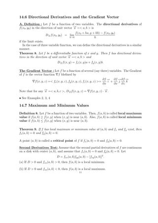 14.6 Directional Derivatives and the Gradient Vector
A. Deﬁnition : Let f be a function of two variables. The directional derivatives of
f (x0 , y0 ) in the direction of unit vector − =< a, b > is
                                             →
                                             u
                                            f (x0 + ha, y + hb) − f (x0 , y0 )
                    D− f (x0 , y0 ) = lim
                     →
                     u
                                        h→0                h
if the limit exists.
   In the case of three variable function, we can deﬁne the directional derivatives in a similar
manner.
Theorem 8. Let f be a diﬀerentialbe function of x and y. Then f has directional deriva-
tives in the direction of unit vector − =< a, b > and
                                       →
                                       u
                              D− f (x, y) = fx (x, y)a + fy (x, y)b.
                               →
                               u


The Gradient Vector : Let f be a function of several (say three) variables. The Gradient
of f is the vector function f fdeﬁned by
                                                                           → ∂f − ∂f −
                                                                        ∂f −     → →
             f (x, y, z) =< fx (x, y, z), fy (x, y, z), fz (x, y, z) >=    i +   j   k
                                                                        ∂x     ∂x ∂z

Note that for any − =< a, b, c >, D− f (x, y, z) =
                  →
                  u                →
                                   u                      f (x, y, z) · − .
                                                                        →
                                                                        u

• See Examples 2, 3, 4

14.7 Maximum and Minimum Values

Deﬁnition 8. Let f be a function of two variables. Then, f (a, b) is called local maximum
value if f (a, b) ≥ f (x, y) when (x, y) is near (a, b). Also, f (a, b) is called local minimum
value if f (a, b) ≤ f (x, y) when (x, y) is near (a, b).

Theorem 9. If f has local maximum or minimum value at (a, b) and fx and fy exist, then
fx (a, b) = 0 and fy (a, b) = 0.

A point (a, b) is called a critical point of f if fx )a, b) = 0 and fy (a, b) = 0.

Second Derivatives Test: Assume that the second partial derivatives of f are continuous
on a disk with center (a, b), and assume that fx (a, b) = 0 and fy (a, b) = 0. Let
                             D = fxx (a, b)fyy (a, b) − [fxy (a, b)]2 .
(a) If D > 0 and fxx (a, b) > 0, then f (a, b) is a local minimum.

(b) If D > 0 and fxx (a, b) < 0, then f (a, b) is a local maximum.
                                                11
 