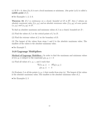 (c) If D < 0, then f (a, b) is not a local maximum or minimum. (the point (a,b) is called a
saddle point of f ).
• See Examples 1, 2, 3, 6.

Theorem 10. If f is continuous on a closed, bounded set D in R2 , then f attains an
absolute maximum value f (x1 , y1 ) and an absolute minimum value f (x2 , y2 ) at some points
(x1 , y1 ) and (x2 , y2 ) in D.

To ﬁnd an absolute maximum and minimum values of f on a closed, bounded set D :
(1) Find the values of f at the critical points of f in D.
(2) Find the extreme values of f on the boundary of D.
(3) The largest of the values from steps 1 and 2 is the absolute maximum value; The
smallest of the values is the absolute minimum value.
• See Example 7.

14.8 Lagrange Multipliers
Method of Lagrange Multiﬁers : In order to ﬁnd the maximum and minimum values
of f (x, y, z) subject to the constraint g(a, y, z) = k
(a) Find all values of x, y, z, and λ such that
                                  f (x, y, z) = λ g(x, y, z)
                                  g(a, y, z) = k

(b) Evaluate f at all the points (x, y, z) that results from step (a). The largest of the values
is the absolute maximum value; The smallest is the absolute minimum value of f .
• See Examples 2, 3




                                               12
 