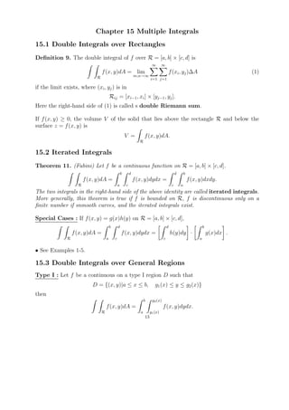Chapter 15 Multiple Integrals
15.1 Double Integrals over Rectangles
Deﬁnition 9. The double integral of f over R = [a, b] × [c, d] is
                                                                              ∞       ∞
                                 f (x, y)dA = lim                                              f (xi , yj )∆A                           (1)
                             R                                   m,n→∞
                                                                             i=1 j=1

if the limit exists, where (xi , yj ) is in
                                         Rij = [xi−1 , xi ] × [yj−1 , yj ].
Here the right-hand side of (1) is called s double Riemann sum.

If f (x, y) ≥ 0, the volume V of the solid that lies above the rectangle R and below the
surface z = f (x, y) is
                                                         V =            f (x, y)dA.
                                                                    R


15.2 Iterated Integrals
Theorem 11. (Fubini) Let f be a continuous function on R = [a, b] × [c, d].
                                                     b       d                                      d       b
                        f (x, y)dA =                             f (x, y)dydx =                                 f (x, y)dxdy.
                    R                            a       c                                      c       a
The two integrals in the right-hand side of the above identity are called iterated integrals.
More generally, this theorem is true if f is bounded on R, f is discontinuous only on a
ﬁnite number if snmooth curves, and the iterated integrals exist.

Special Cases : If f (x, y) = g(x)h(y) on R = [a, b] × [c, d],
                                         b       d                                         d                             b
                  f (x, y)dA =                       f (x, y)dydx =                            h(y)dy ·                      g(x)dx .
              R                      a       c                                         c                             a


• See Examples 1-5.

15.3 Double Integrals over General Regions
Type I : Let f be a continuous on a type I region D such that
                           D = {(x, y)|a ≤ x ≤ b,                               g1 (x) ≤ y ≤ g2 (x)}
then
                                                                        b     g2 (x)
                                     f (x, y)dA =                                      f (x, y)dydx.
                                 R                                  a        g1 (x)
                                                                        13
 