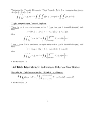 Theorem 12. (Fubini’s Theorem for Triple Integrals) Let f be a continuous function on
B = [a, b] × [c, d] × [r, s].
                                       s       d       b                                  d       b
                f (x, y, z)dV =                            f (x, y, z)dxdydz =                        f (x, y)dxdy.
            B                      r       c       a                                  c       a



Triple Integrals over General Regions:

Type I : Let f be a continuous on region D (type I or type II in double integral) such
that
                 E = {(x, y, z) | (x, y) ∈ D u1 (x, y) ≤ z ≤ u2 (x, y)},
then
                                                                    u2 (x,y)
                           f (x, y, z)dV =                                     f (x, y, z)dz dA.
                       E                                    D      u1 (x,y)


Type II : Let f be a continuous on region D (type I or type II in double integral) such
that
                 E = {(x, y, z) | (y, z) ∈ D u1 (y, z) ≤ z ≤ u2 (y, z)},
then
                                                                    u2 (y,z)
                           f (x, y, z)dV =                                     f (x, y, z)dx dA.
                       E                                    D      u1 (y,z)


• See Examples 1-3.

15.8 Triple Integrals in Cylindrical and Spherical Coordinates

Formula for triple integration in cylindrical coordinates:
                                                    u2 (r cos θ,r sin θ)
                 f (x, y, z)dV =                                           f (r cos θ, r sin θ, z)rdzdrdθ.
             E                             D       u1 (r cos θ,r sin θ)


• See Examples 1,2.




                                                              15
 