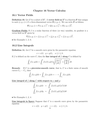 Chapter 16 Vector Calculus
16.1 Vector Fields
Deﬁnition 10. Let E be a subset of R3 . A vector ﬁeld on R3 is a function F that assigns
to each (x, y, z) ∈ E a three-dimensional vector F(x, y, z). We can write F as follows:
                                            →
                                            −              →
                                                           −              →
                                                                          −
                    F(x, y, z) = P (x, y, z) i + Q(x, y, z) j + R(x, y, z) k .

Gradient Fields: If f is a scalar function of three (or two) variables, its gradient is a
vector ﬁeld on R3 given by
                                             →
                                             −                →
                                                              −                →
                                                                               −
                   f (x, y, z) = fx (x, y, z) i + fy (x, y, z) j + fz (x, y, z) k .
• See Examples 1, 2, 6.

16.2 Line Integrals
Deﬁnition 11. Let C be a smooth curve given by the parametric equation
                                  x = x(t) y = y(t),                   a ≤ t ≤ b.
If f is deﬁned on the curve C, then the line integral of f along C is deﬁned by
                                              b                               2            2
                                                                         dx           dy
                       f (x, y)ds =               f (x(t), y(t))                  +            dt.
                   C                      a                              dt           dt

Remark:          If C is a piecewise-smooth curve, that is, C is a ﬁnite union of smooth
curves C1 , · · · Cn , then

                           f (x, y)ds =             f (x, y)ds + · · · +           f (x, y)ds.
                       C                      C1                              Cn


Line integral of f along C with respect to x and y:
                                                              b
                                  f (x, y)dx =                    f (x(t), y(t))x (t)dt
                              C                           a
                                                              b
                                  f (x, y)dy =                    f (x(t), y(t))y (t)dt
                              C                           a


• See Examples 1, 2, 4.

Line integrals in Space: Suppose that C is a smooth curve given by the parametric
equation
                     x = x(t) y = y(t) z = z(t), a ≤ t ≤ b.
                                                          16
 