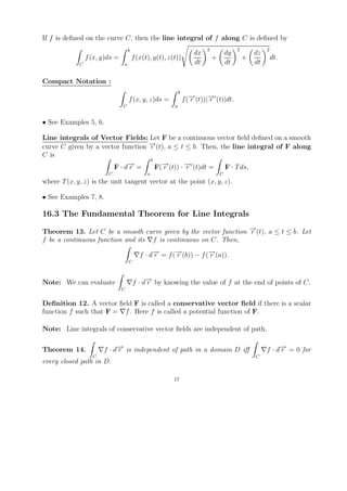 If f is deﬁned on the curve C, then the line integral of f along C is deﬁned by
                                    b                                     2                2            2
                                                                     dx               dy           dz
                 f (x, y)ds =           f (x(t), y(t), z(t))                  +                +            dt.
             C                  a                                    dt               dt           dt

Compact Notation :
                                                             b
                                    f (x, y, z)ds =              f (− (t))|− (t)|dt.
                                                                    →
                                                                    r      →
                                                                           r
                                C                        a


• See Examples 5, 6.

Line integrals of Vector Fields: Let F be a continuous vector ﬁeld deﬁned on a smooth
curve C given by a vector function − (t), a ≤ t ≤ b. Then, the line integral of F along
                                   →
                                   r
C is
                                   b
                       F · d− =
                            →
                            r        F(− (t)) · − (t)dt =
                                       →r       →
                                                r           F · T ds,
                         C                    a                                   C
where T (x, y, z) is the unit tangent vector at the point (x, y, z).

• See Examples 7, 8.

16.3 The Fundamental Theorem for Line Integrals

Theorem 13. Let C be a smooth curve given by the vector function − (t), a ≤ t ≤ b. Let
                                                                 →
                                                                 r
f be a continuous function and its f is continuous on C. Then,

                                           f · d− = f (− (b)) − f (− (a)).
                                                →
                                                r      →
                                                       r           →
                                                                   r
                                    C



Note: We can evaluate                   f · d− by knowing the value of f at the end of points of C.
                                             →
                                             r
                                C


Deﬁnition 12. A vector ﬁeld F is called a conservative vector ﬁeld if there is a scalar
function f such that F = f . Here f is called a potential function of F.

Note: Line integrals of conservative vector ﬁelds are independent of path.

Theorem 14.            f · d− is independent of path in a domain D iﬀ
                            →
                            r                                                                           f · d− = 0 for
                                                                                                             →
                                                                                                             r
                   C                                                                               C
every closed path in D.

                                                         17
 