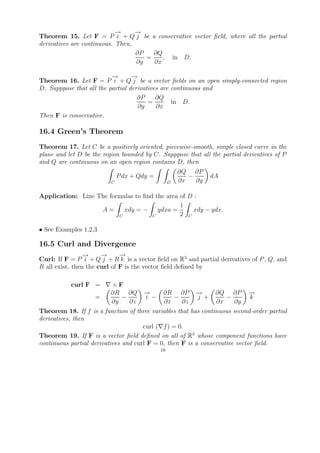 →
                            −     →
                                  −
Theorem 15. Let F = P i + Q j be a conservative vector ﬁeld, where all the partial
derivatives are continuous. Then,
                                  ∂P   ∂Q
                                     =    , in D.
                                  ∂y   ∂x

                          →
                          −       →
                                  −
Theorem 16. Let F = P i + Q j be a vector ﬁelds on an open simply-connected region
D. Supppose that all the partial derivatives are continuous and
                                    ∂P     ∂Q
                                        =        in D.
                                    ∂y     ∂x
Then F is conservative.

16.4 Green’s Theorem
Theorem 17. Let C be a positively oriented, piecewise-smooth, simple closed curve in the
plane and let D be the region bounded by C. Supppose that all the partial derivatives of P
and Q are continuous on an open region contains D, then
                                                      ∂Q ∂P
                              P dx + Qdy =               −       dA
                          C                       D   ∂x   ∂y

Application: Line The formulas to ﬁnd the area of D :
                                               1
                   A=      xdy = − ydxa =          xdy − ydx.
                         C           C         2 C

• See Examples 1,2,3

16.5 Curl and Divergence
                 →
                 −     →
                       −      →
                              −
Curl: If F = P i + Q j + R k is a vector ﬁeld on R3 and partial derivatives of P , Q, and
R all exist, then the curl of F is the vector ﬁeld deﬁned by

           curl F =       ×F
                          ∂R ∂Q       →
                                      −       ∂R ∂P        →
                                                           −      ∂Q ∂P     →
                                                                            −
                    =        −        i −        −         j +       −      k
                          ∂y   ∂z             ∂x   ∂z             ∂x   ∂y
Theorem 18. If f is a function of three variables that has continuous second-order partial
derivatives, then
                                      curl ( f ) = 0.
Theorem 19. If F is a vector ﬁeld deﬁned on all of R3 whose component functions have
continuous partial derivatives and curl F = 0, then F is a conservative vector ﬁeld.
                                             18
 