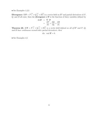 • See Examples 1,2,3
                       →
                       −      →
                              −     →
                                    −
Divergence: If F = P i + Q j + R k is a vector ﬁeld on R3 and partial derivatives of P ,
Q, and R all exist, then the divergence of F is the function of three variables deﬁned by
                               divF =      ·F
                                         ∂P     ∂Q ∂R
                                    =        +      +
                                         ∂x     ∂y     ∂z
                       →
                       −      →
                              −      →
                                     −
Theorem 20. If F = P i + Q j + R k is a vector ﬁeld deﬁned on all of R3 and P , Q,
and R have continuous second-order partial derivatives, then
                                    div curl F = 0.

• See Examples 4,5




                                           19
 