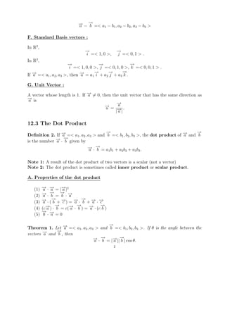 → →
                             − − − =< a − b , a − b , a − b >
                             a   b     1   1 2     2 3     3


F. Standard Basis vectors :

In R2 ,
                                →
                                −                  →
                                                   −
                                i =< 1, 0 >,       j =< 0, 1 > .
In R3 ,
                       →
                       −               →
                                       −               →
                                                       −
                        i =< 1, 0, 0 >, j =< 0, 1, 0 >, k =< 0, 0, 1 > .
                                     →
                                     −     →
                                           −        →
                                                    −
If − =< a1 , a2 , a3 >, then − = a1 i + a2 j + a3 k .
   →
   a                         →
                             a

G. Unit Vector :

A vector whose length is 1. If − = 0, then the unit vector that has the same direction as
                               →
                               a
→
− is
a
                                              →
                                              −
                                       − = a .
                                       →u
                                             |− |
                                              →
                                              a

12.3 The Dot Product
                                        →
                                        −                                             →
                                                                                      −
Deﬁnition 2. If − =< a1 , a2 , a3 > and b =< b1 , b2 , b3 >, the dot product of − and b
                →a                                                              →
                                                                                a
              → −→
is the number − · b given by
              a
                               → →
                               − ·− =a b +a b +a b .
                                a b      1 1  2 2        3 3


Note 1: A result of the dot product of two vectors is a scalar (not a vector)
Note 2: The dot product is sometimes called inner product or scalar product.

A. Properties of the dot product

   (1)    → →
          − · − = |− |2
           a a       →a
          →    −
               → − − → →
          − · b = b · a
   (2)     a
   (3)    → → →
          − · (− + − ) = − · − + − · −
           a     b    c   → → → →
                           a b      a c
   (4)       → →
             − ) · − = c(− · − ) = − · (c− )
          (c a     b     → →
                         a b       →
                                   a
                                         →
                                         b
          → →
          − −
   (5)     0 · a =0

                                       →
                                       −
Theorem 1. Let − =< a1 , a2 , a3 > and b =< b1 , b2 , b3 >. If θ is the angle between the
                 →a
              →
              −
vectors − and b , then
        →
        a
                                → →
                                − · − = |− ||− | cos θ.
                                a b      → →
                                         a b
                                               2
 