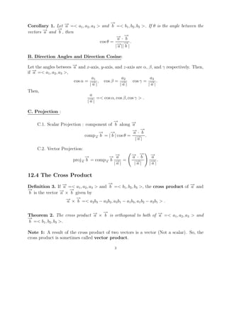 →
                                          −
Corollary 1. Let − =< a1 , a2 , a3 > and b =< b1 , b2 , b3 >. If θ is the angle between the
                  →
                  a
              →
              −
vectors − and b , then
        →
        a
                                            → →
                                            − ·−
                                             a b
                                    cos θ =          .
                                             → →
                                             − ||− |
                                            |a b

B. Direction Angles and Direction Cosine:

Let the angles betwees − and x-axis, y-axis, and z-axis are α, β, and γ respectively. Then,
                       →
                       a
   →
   − =< a , a , a >,
if a      1 2 3
                                a1              a2             a3
                       cos α = − , cos β = −
                                →|              →| cos γ = |− | .
                                                               →
                               |a              |a               a
Then,
                               a
                               − | =< cos α, cos β, cos γ > .
                               →
                              |a

C. Projection :

                                          →
                                          −
    C.1. Scalar Projection : component of b along − →
                                                    a
                                   →
                                   −    →
                                        −           → →
                                                    − ·−
                                                     a b
                             comp− b = | b | cos θ = − .
                                 →
                                 a
                                                      |→|
                                                       a

    C.2. Vector Projection:
                             →
                             −         →→
                                       − −a           → →
                                                      − ·−
                                                      a b        →
                                                                 −
                                                                 a
                       proj− b = comp− b − =
                           →         →    →|                     − |.
                           a         a
                                         |a            |− |
                                                        →
                                                        a        →
                                                                |a

12.4 The Cross Product
                                        →
                                        −
Deﬁnition 3. If − =< a1 , a2 , a3 > and b =< b1 , b2 , b3 >, the cross product of − and
                 →a                                                               →
                                                                                  a
→
−               → →
                − × − given by
b is the vector a     b
                    → →
                    − × − =< a b − a b , a b − a b , a b − a b > .
                    a   b        2 3   3 2 3 1     1 3 1 2       2 1


                             → −
                             a
                                →
Theorem 2. The cross product − × b is orthogonal to both of − =< a1 , a2 , a3 > and
                                                            →
                                                            a
→
−
b =< b1 , b2 , b3 >.

Note 1: A result of the cross product of two vectors is a vector (Not a scalar). So, the
cross product is sometimes called vector product.

                                             3
 