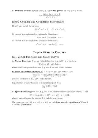 C. Distance D from a point P1 (x1 , y1 , z1 ) to the plance ax + by + cz + d = 0:
                                        |ax1 + by1 + cz1 + d|
                                   D=      √                  .
                                             a2 + b 2 + c 2

12.6/7 Cylinder and Cylindrical Coordinates
Identify and sketch the surfaces
                             (1) x2 + y 2 = 1        (2) y 2 + z 2 = 1.

To convert from cylindrical to rectangular Coordinate,
                                x = r cos θ    y = r sin θ   z = z.
To convert from rectangular to cylindrical Coordinate,
                                                   y
                            r2 = x2 + y 2 tan θ =      z = z.
                                                   x


                          Chapter 13 Vector Functions
13.1 Vector Functions and Space Curves
A. Vector Function: A vector (valued) function (e.g, in R3 ) is of the form
                            →
                            − (t) =< f (t), g(t), h(t) >,
                            r
where all the component functions f , g, and h are real valued function.

B. Limit of a vector function − : If − (t) =< f (t), g(t), h(t) >, then
                               →
                               r     →
                                     r
                         →
                         − (t) =< lim f (t), lim g(t), lim h(t) >
                      lim r
                          t→a            t→a         t→a      t→a

provided the limits of f (t) ,g(t), and h(t) exist.

In particular, a vector function − is continuous at t = a
                                 →
                                 r
                                     lim − (t) = − (a).
                                         →
                                         r       →
                                                 r
                                        t→a


C. Space Curve: Suppose that f , g, and h are continuous functions on an interval I. Let
                       C = {(x, y, z) : x = f (t) y = g(t) z = h(t)},
where t varies through the interval I, is called a space curve.

The equations x = f (t), y = g(t), z = h(t) are called parametric equations of C and t
is called a parameter.
                                                 5
 