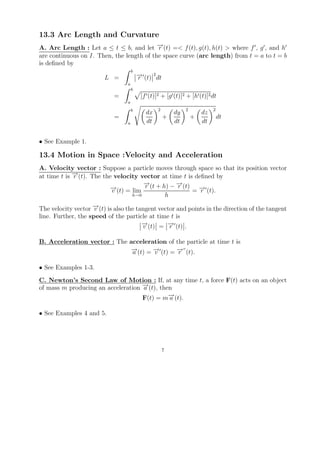 13.3 Arc Length and Curvature
A. Arc Length : Let a ≤ t ≤ b, and let − (t) =< f (t), g(t), h(t) > where f , g , and h
                                           →
                                           r
are continuous on I. Then, the length of the space curve (arc length) from t = a to t = b
is deﬁned by
                                      b
                         L =              →
                                          − (t) 2 dt
                                          r
                                  a
                                      b
                            =              [f (t)]2 + [g (t)]2 + [h (t)]2 dt
                                  a
                                      b           2             2            2
                                             dx            dy           dz
                            =                          +            +            dt
                                  a          dt            dt           dt


• See Example 1.

13.4 Motion in Space :Velocity and Acceleration
A. Velocity vector : Suppose a particle moves through space so that its position vector
at time t is − (t). The the velocity vector at time t is deﬁned by
             →
             r
                                      →
                                      −          →
                                                 −
                          − (t) = lim r (t + h) − r (t) = − (t).
                          →v                              →r
                                  h→0         h

The velocity vector − (t) is also the tangent vector and points in the direction of the tangent
                    →v
line. Further, the speed of the particle at time t is
                                        →
                                        − (t) = − (t) .
                                        v        →r

B. Acceleration vector : The acceleration of the particle at time t is
                             →
                             − (t) = − (t) = − (t).
                              a      →
                                     v       →r

• See Examples 1-3.
C. Newton’s Second Law of Motion : If, at any time t, a force F(t) acts on an object
of mass m producing an acceleration − (t), then
                                    →
                                    a
                                    F(t) = m− (t).
                                              →
                                              a

• See Examples 4 and 5.




                                                       7
 