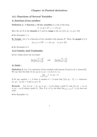 Chapter 14 Partical derivatives

14.1 Functions of Several Variables
A. Functions of two varialbes:

Deﬁnition 4. A function f of two variables is a rule of the form
                                  f : (x, y) ∈ D → z = f (x, y).
Here the set D is the domain of f and its range is the set {f (x, y) : (x, y) ∈ D}.

• See Examples 1, 4
B. Graph : Let f is a function of two variables with domain D. Then, the graph of f is
                         {(x, y, z) ∈ R3 : z = f (x, y),      (x, y) ∈ D}.

• See Examples 6, 8
14.2 Limits and Continuity
• Let’s think about the two limits

                                x2 − y 2                           x2 − y 2
                        lim lim                    and      lim lim         .
                        x→0 y→0 x2 + y 2                   y→0 x→0 x2 + y 2


A. Limit :

Deﬁnition 5. Let f be a function of two variables with domain D and (a, b) ∈ closure(D).
We say that the limit of f (x, y) as (x, y) → (a, b) is L, i.e.,
                                        lim        f : (x, y) = L
                                     (x,y)→(a,b)

if for any number > 0 there is number δ > 0 such that f (x, y) − L <                  whenever
 (x, y) − (a, b) < δ and (x, y) ∈ D.

Remark:       Let f (x, y) → L1 as (x, y) → (a, b) along a path C1 and f (x, y) → L2 as
(x, y) → (a, b) along a path C2 . Thn, if L1 = L2 , the limit lim(x,y)→(a,b) f : (x, y) does not
exist.
• See Examples 1-4.




                                                    8
 