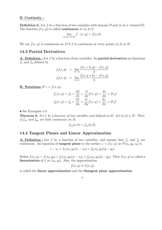 B. Continuity :

Deﬁnition 6. Let f be a function of two variables with domain D and (a, b) ∈ closure(D).
The function f (x, y) is called continuous at (a, b) if
                                       lim        f : (x, y) = f (a, b).
                                    (x,y)→(a,b)


We say f (x, y) is continuous on D if f is continuous at every points (a, b) in D.

14.3 Partial Derivatives
A. Deﬁnition : Let f be a function of two variables. Its partial derivatives are functions
fx and fy deﬁned by
                                              f (x + h, y) − f (x, y)
                              fx (x, y) = lim
                                          h→0            h
                                              f (x, y + h) − f (x, y)
                              fy (x, y) = lim
                                          h→0            h

B. Notations: If z = f (x, y),
                                             ∂f    ∂            ∂z
                            fx (x, y) = fx =    =    f (x, y) =    = Dx f
                                             ∂x   ∂x            ∂x
                                             ∂f   ∂             ∂z
                            fy (x, y) = fy =    =    f (x, y) =    = Dz f
                                             ∂y   ∂y            ∂x

• See Examples 1-5.
Theorem 6. Let f be a function of two variables and deﬁned on D. Let (a, b) ∈ D. Then,
if fxy and fyx are both continuous on D,
                                         fxy (a, b) = fyx (a, b).

14.4 Tangent Planes and Linear Approximation
A. Deﬁnition : Let f be a function of two variables, and assume that fx and fy are
continuous. An equation of tangent plane to the surface z = f (x, y) at P (x0 , y0 , z0 ) is
                        z − z0 = fx (x0 , y0 )(x − x0 ) + fy (x0 , y0 )(y − y0 ).

Deﬁne L(x, y) = f (x0 , y0 ) + fx (x0 , y0 )(x − x0 ) + fy (x0 , y0 )(y − y0 ). Then L(x, y) is called a
linearization of f at (x0 , y0 ). Also, the approximation
                                           f (x, y) ≈ L(x, y)
is called the linear approximation and the thangent plane approximation.

                                                       9
 