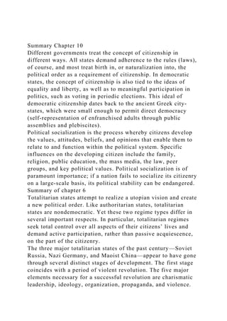 Summary Chapter 10
Different governments treat the concept of citizenship in
different ways. All states demand adherence to the rules (laws),
of course, and most treat birth in, or naturalization into, the
political order as a requirement of citizenship. In democratic
states, the concept of citizenship is also tied to the ideas of
equality and liberty, as well as to meaningful participation in
politics, such as voting in periodic elections. This ideal of
democratic citizenship dates back to the ancient Greek city-
states, which were small enough to permit direct democracy
(self-representation of enfranchised adults through public
assemblies and plebiscites).
Political socialization is the process whereby citizens develop
the values, attitudes, beliefs, and opinions that enable them to
relate to and function within the political system. Specific
influences on the developing citizen include the family,
religion, public education, the mass media, the law, peer
groups, and key political values. Political socialization is of
paramount importance; if a nation fails to socialize its citizenry
on a large-scale basis, its political stability can be endangered.
Summary of chapter 6
Totalitarian states attempt to realize a utopian vision and create
a new political order. Like authoritarian states, totalitarian
states are nondemocratic. Yet these two regime types differ in
several important respects. In particular, totalitarian regimes
seek total control over all aspects of their citizens’ lives and
demand active participation, rather than passive acquiescence,
on the part of the citizenry.
The three major totalitarian states of the past century—Soviet
Russia, Nazi Germany, and Maoist China—appear to have gone
through several distinct stages of development. The first stage
coincides with a period of violent revolution. The five major
elements necessary for a successful revolution are charismatic
leadership, ideology, organization, propaganda, and violence.
 