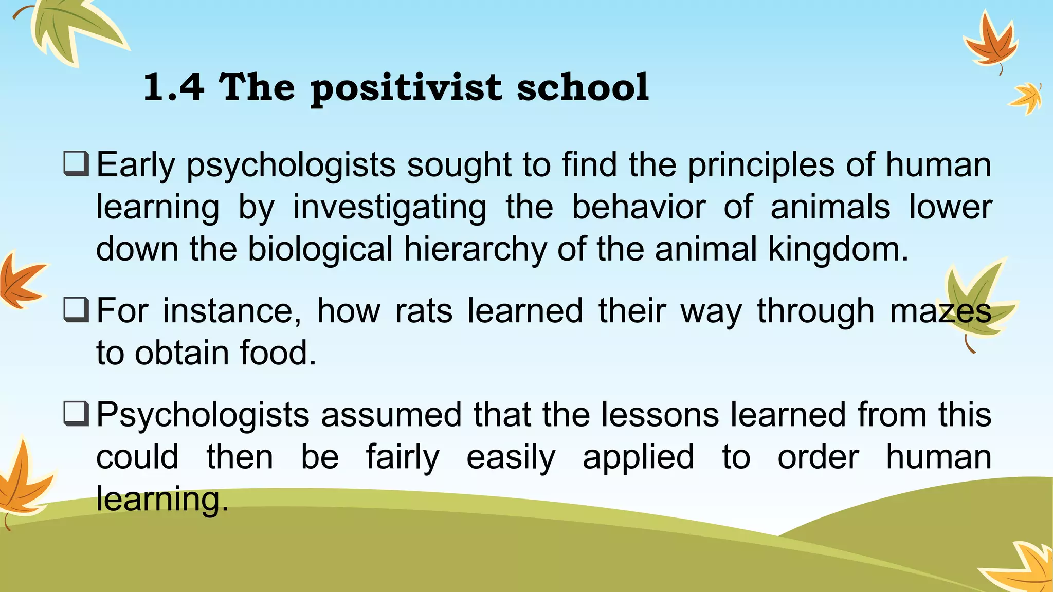 1.4 The positivist school
Early psychologists sought to find the principles of human
learning by investigating the behavior of animals lower
down the biological hierarchy of the animal kingdom.
For instance, how rats learned their way through mazes
to obtain food.
Psychologists assumed that the lessons learned from this
could then be fairly easily applied to order human
learning.
 