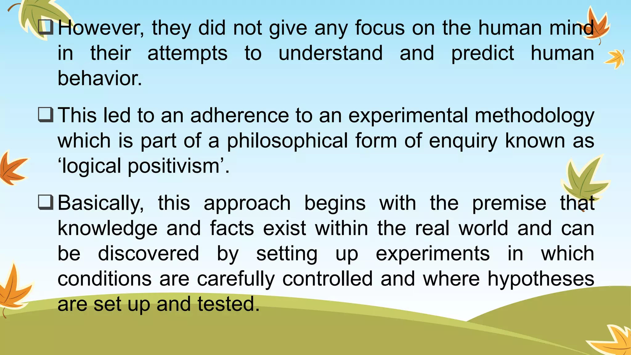 However, they did not give any focus on the human mind
in their attempts to understand and predict human
behavior.
This led to an adherence to an experimental methodology
which is part of a philosophical form of enquiry known as
‘logical positivism’.
Basically, this approach begins with the premise that
knowledge and facts exist within the real world and can
be discovered by setting up experiments in which
conditions are carefully controlled and where hypotheses
are set up and tested.
 