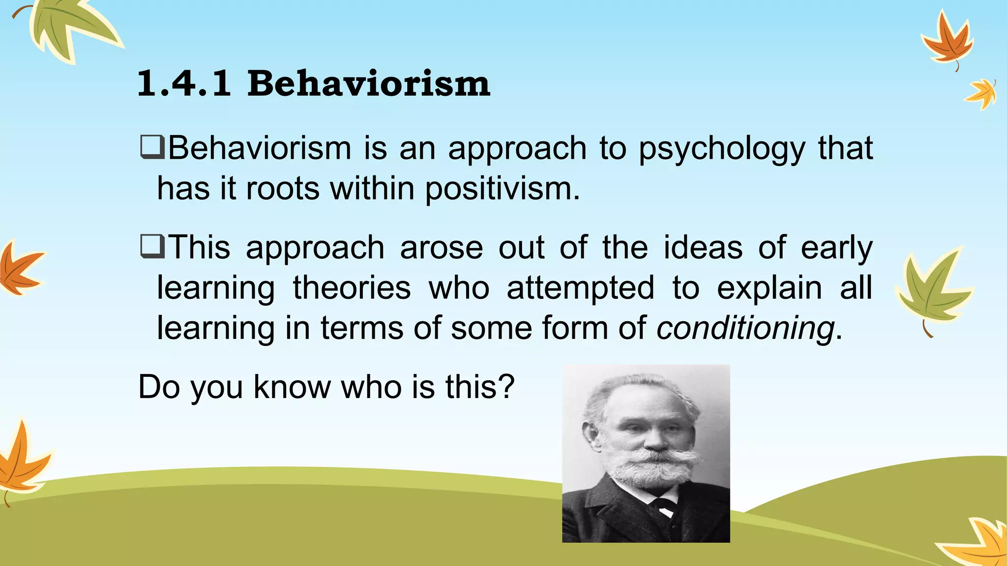 1.4.1 Behaviorism
Behaviorism is an approach to psychology that
has it roots within positivism.
This approach arose out of the ideas of early
learning theories who attempted to explain all
learning in terms of some form of conditioning.
Do you know who is this?
 