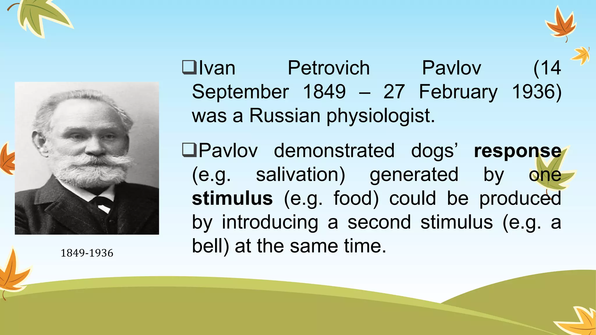 Ivan Petrovich Pavlov (14
September 1849 – 27 February 1936)
was a Russian physiologist.
Pavlov demonstrated dogs’ response
(e.g. salivation) generated by one
stimulus (e.g. food) could be produced
by introducing a second stimulus (e.g. a
bell) at the same time.1849-1936
 