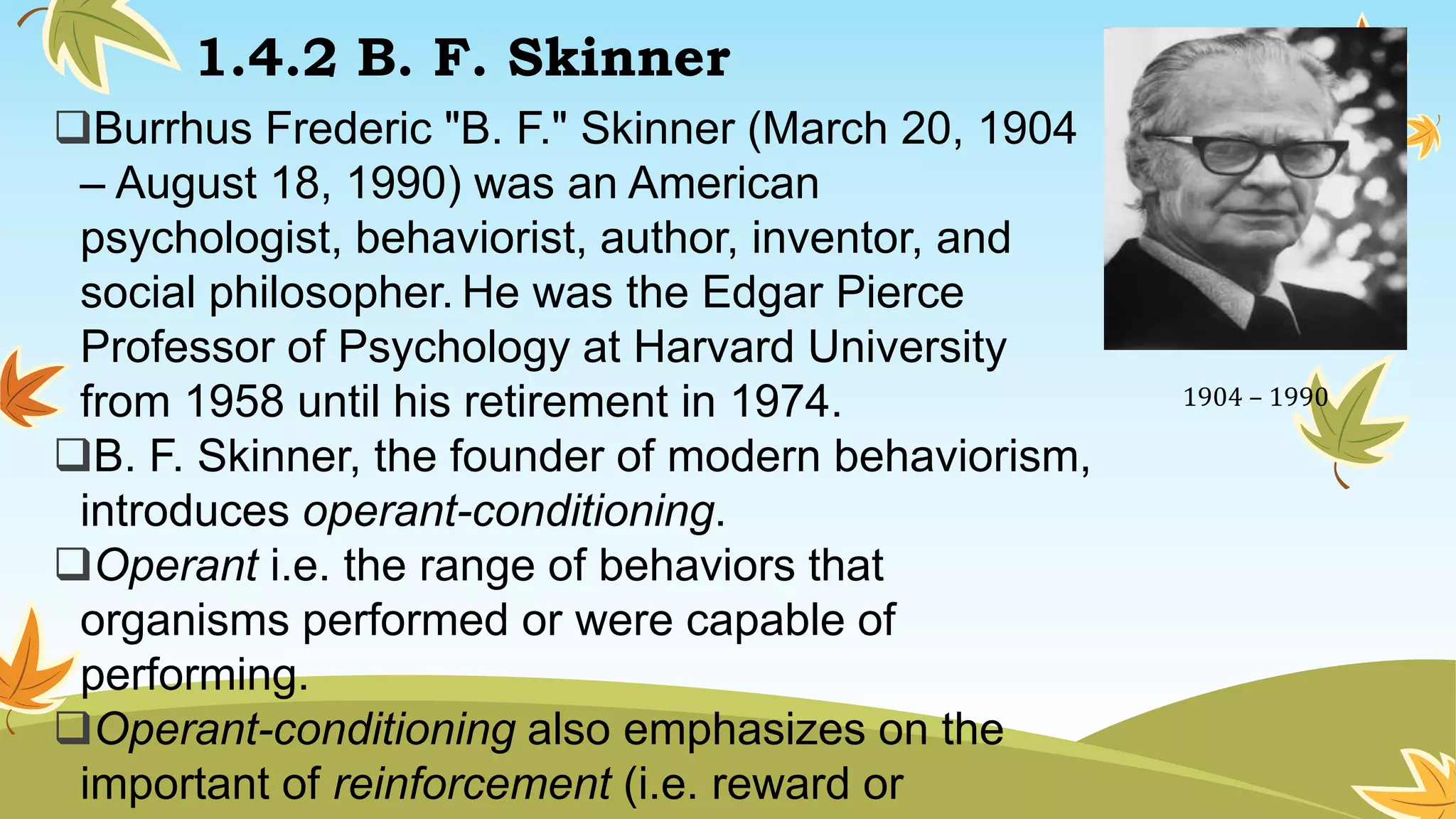 1.4.2 B. F. Skinner
Burrhus Frederic "B. F." Skinner (March 20, 1904
– August 18, 1990) was an American
psychologist, behaviorist, author, inventor, and
social philosopher. He was the Edgar Pierce
Professor of Psychology at Harvard University
from 1958 until his retirement in 1974.
B. F. Skinner, the founder of modern behaviorism,
introduces operant-conditioning.
Operant i.e. the range of behaviors that
organisms performed or were capable of
performing.
Operant-conditioning also emphasizes on the
important of reinforcement (i.e. reward or
1904 – 1990
 
