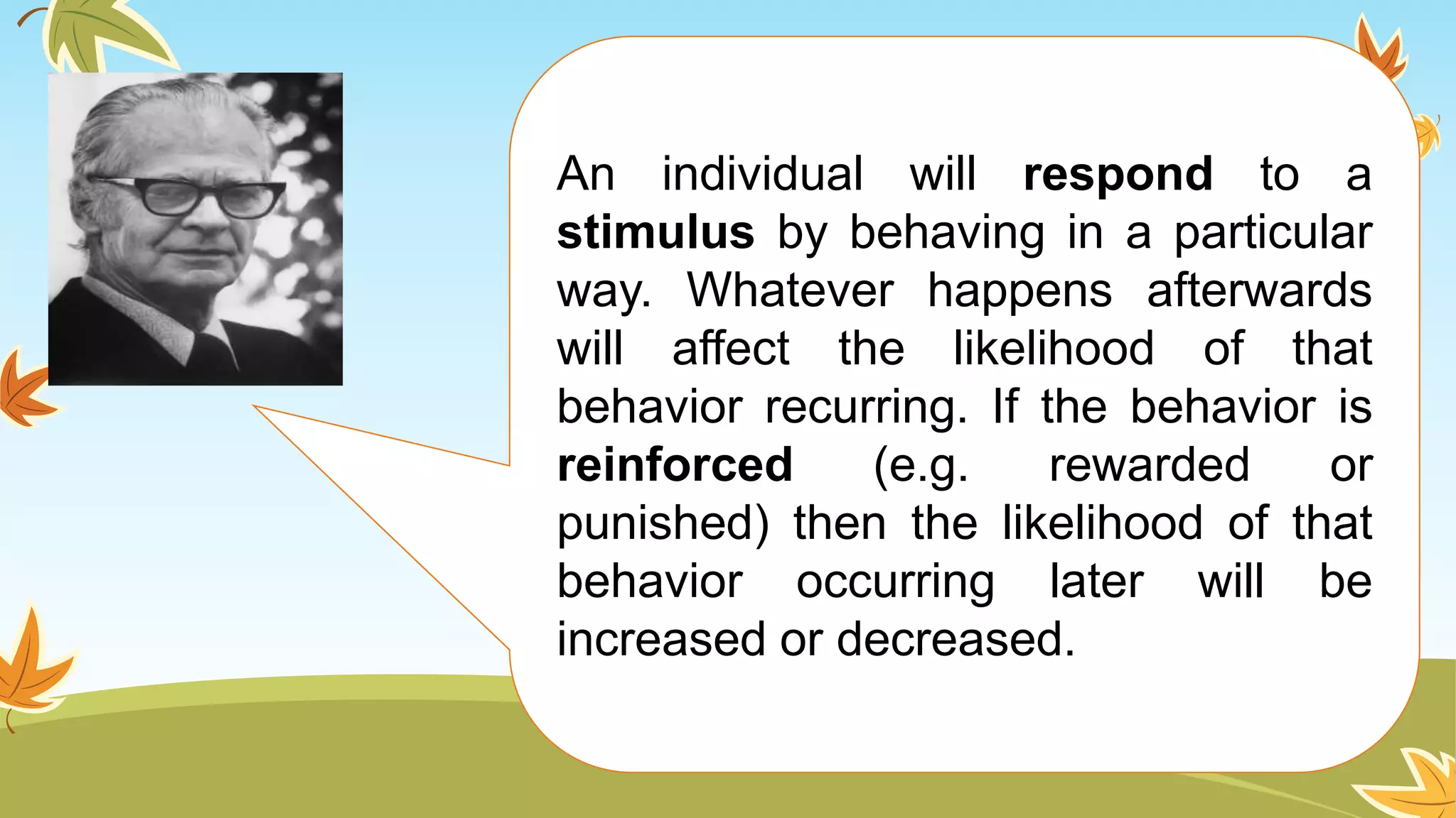 An individual will respond to a
stimulus by behaving in a particular
way. Whatever happens afterwards
will affect the likelihood of that
behavior recurring. If the behavior is
reinforced (e.g. rewarded or
punished) then the likelihood of that
behavior occurring later will be
increased or decreased.
 