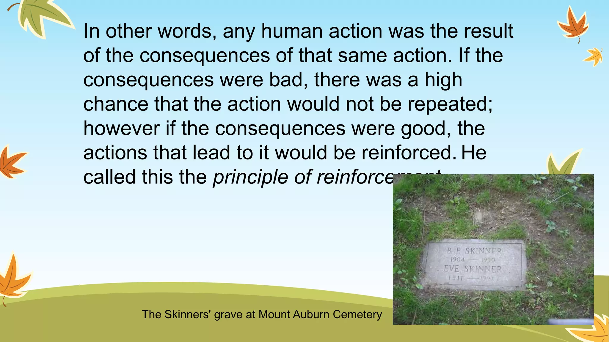 In other words, any human action was the result
of the consequences of that same action. If the
consequences were bad, there was a high
chance that the action would not be repeated;
however if the consequences were good, the
actions that lead to it would be reinforced. He
called this the principle of reinforcement.
The Skinners' grave at Mount Auburn Cemetery
 