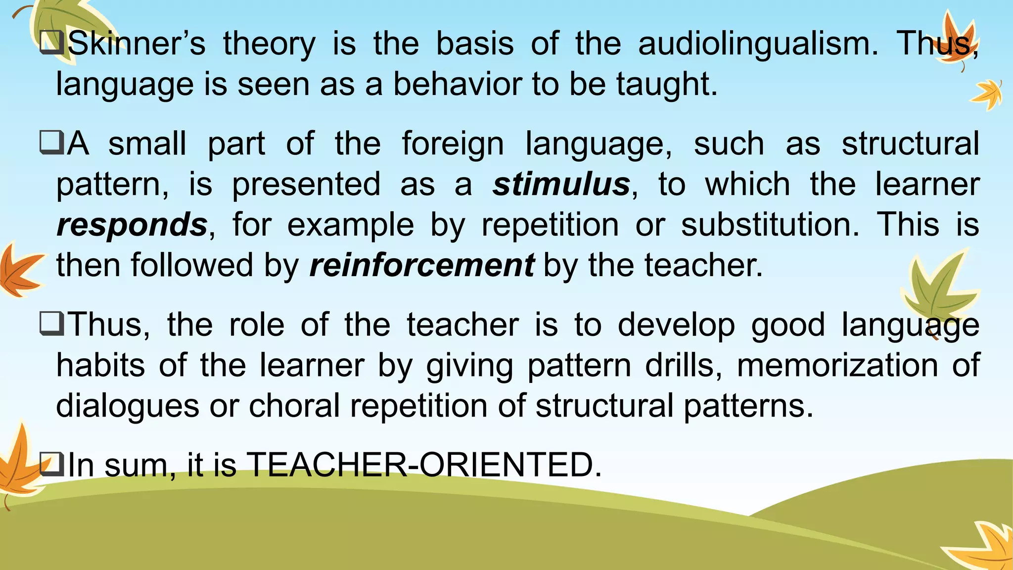 Skinner’s theory is the basis of the audiolingualism. Thus,
language is seen as a behavior to be taught.
A small part of the foreign language, such as structural
pattern, is presented as a stimulus, to which the learner
responds, for example by repetition or substitution. This is
then followed by reinforcement by the teacher.
Thus, the role of the teacher is to develop good language
habits of the learner by giving pattern drills, memorization of
dialogues or choral repetition of structural patterns.
In sum, it is TEACHER-ORIENTED.
 