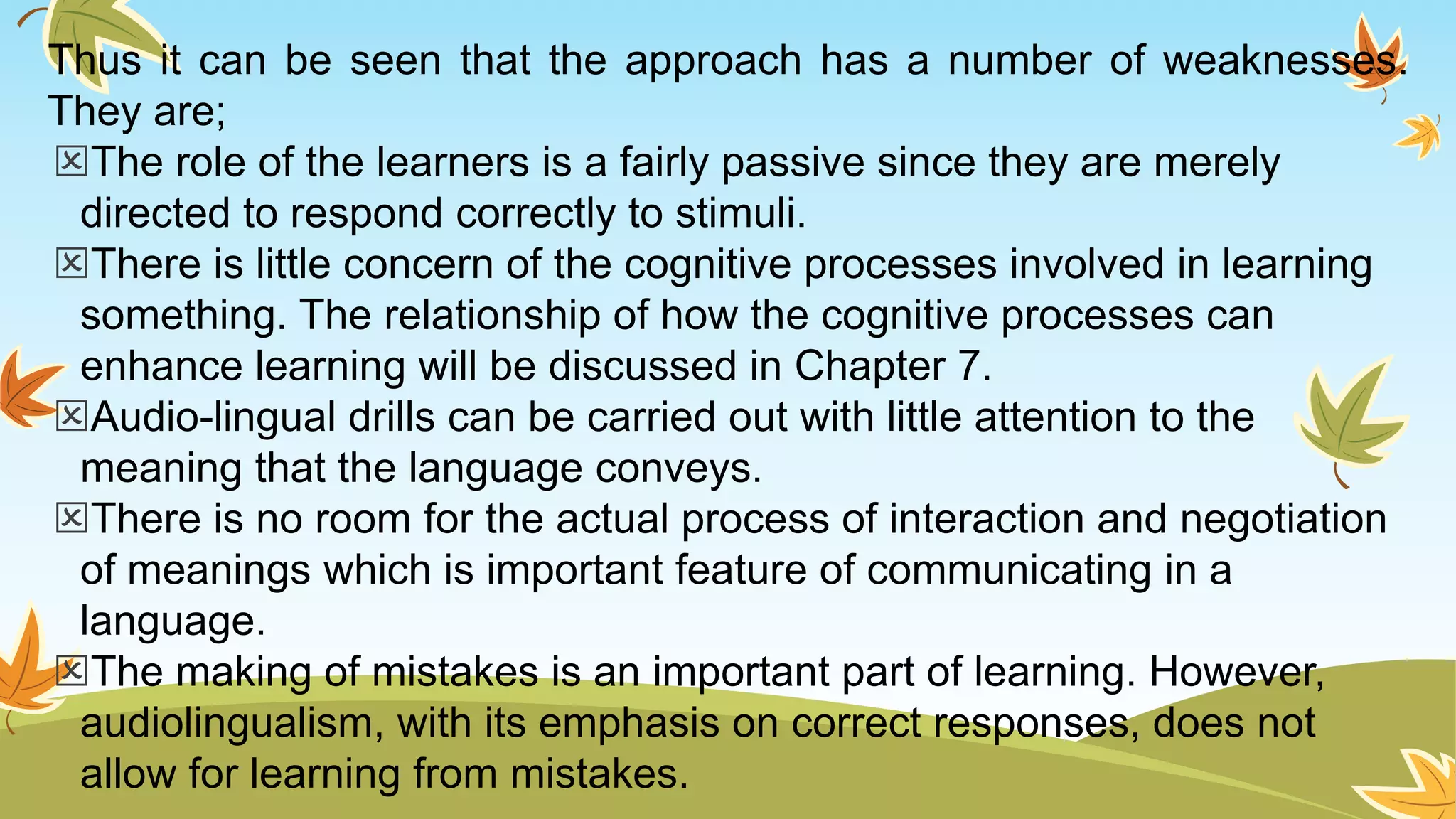 Thus it can be seen that the approach has a number of weaknesses.
They are;
The role of the learners is a fairly passive since they are merely
directed to respond correctly to stimuli.
There is little concern of the cognitive processes involved in learning
something. The relationship of how the cognitive processes can
enhance learning will be discussed in Chapter 7.
Audio-lingual drills can be carried out with little attention to the
meaning that the language conveys.
There is no room for the actual process of interaction and negotiation
of meanings which is important feature of communicating in a
language.
The making of mistakes is an important part of learning. However,
audiolingualism, with its emphasis on correct responses, does not
allow for learning from mistakes.
 