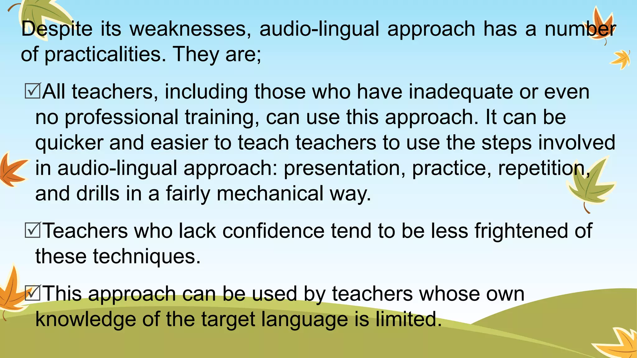 Despite its weaknesses, audio-lingual approach has a number
of practicalities. They are;
All teachers, including those who have inadequate or even
no professional training, can use this approach. It can be
quicker and easier to teach teachers to use the steps involved
in audio-lingual approach: presentation, practice, repetition,
and drills in a fairly mechanical way.
Teachers who lack confidence tend to be less frightened of
these techniques.
This approach can be used by teachers whose own
knowledge of the target language is limited.
 