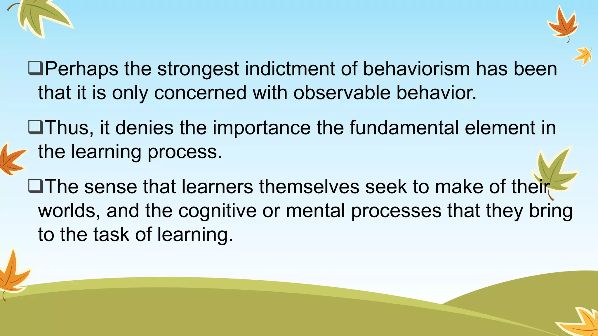 Perhaps the strongest indictment of behaviorism has been
that it is only concerned with observable behavior.
Thus, it denies the importance the fundamental element in
the learning process.
The sense that learners themselves seek to make of their
worlds, and the cognitive or mental processes that they bring
to the task of learning.
 