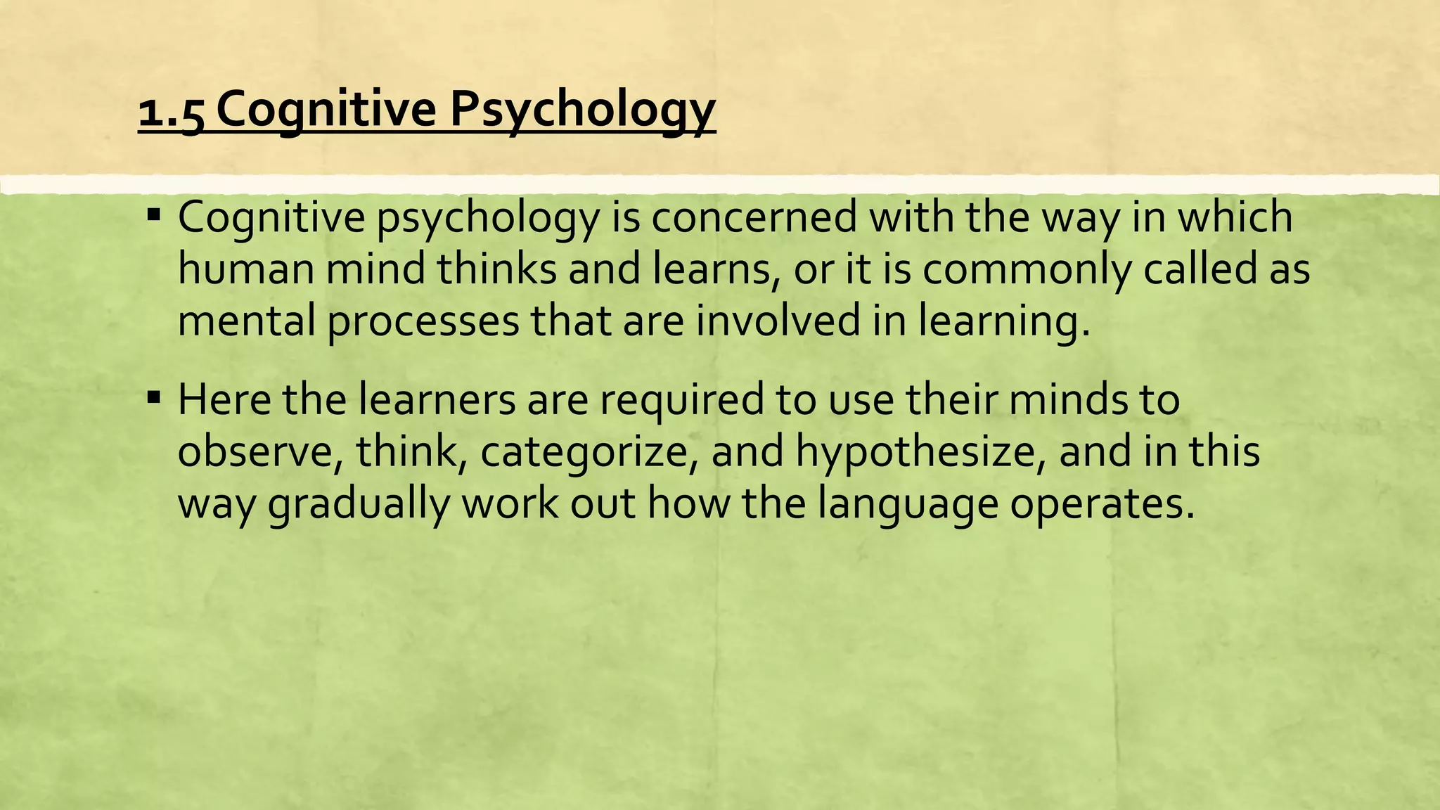 1.5 Cognitive Psychology
▪ Cognitive psychology is concerned with the way in which
human mind thinks and learns, or it is commonly called as
mental processes that are involved in learning.
▪ Here the learners are required to use their minds to
observe, think, categorize, and hypothesize, and in this
way gradually work out how the language operates.
 