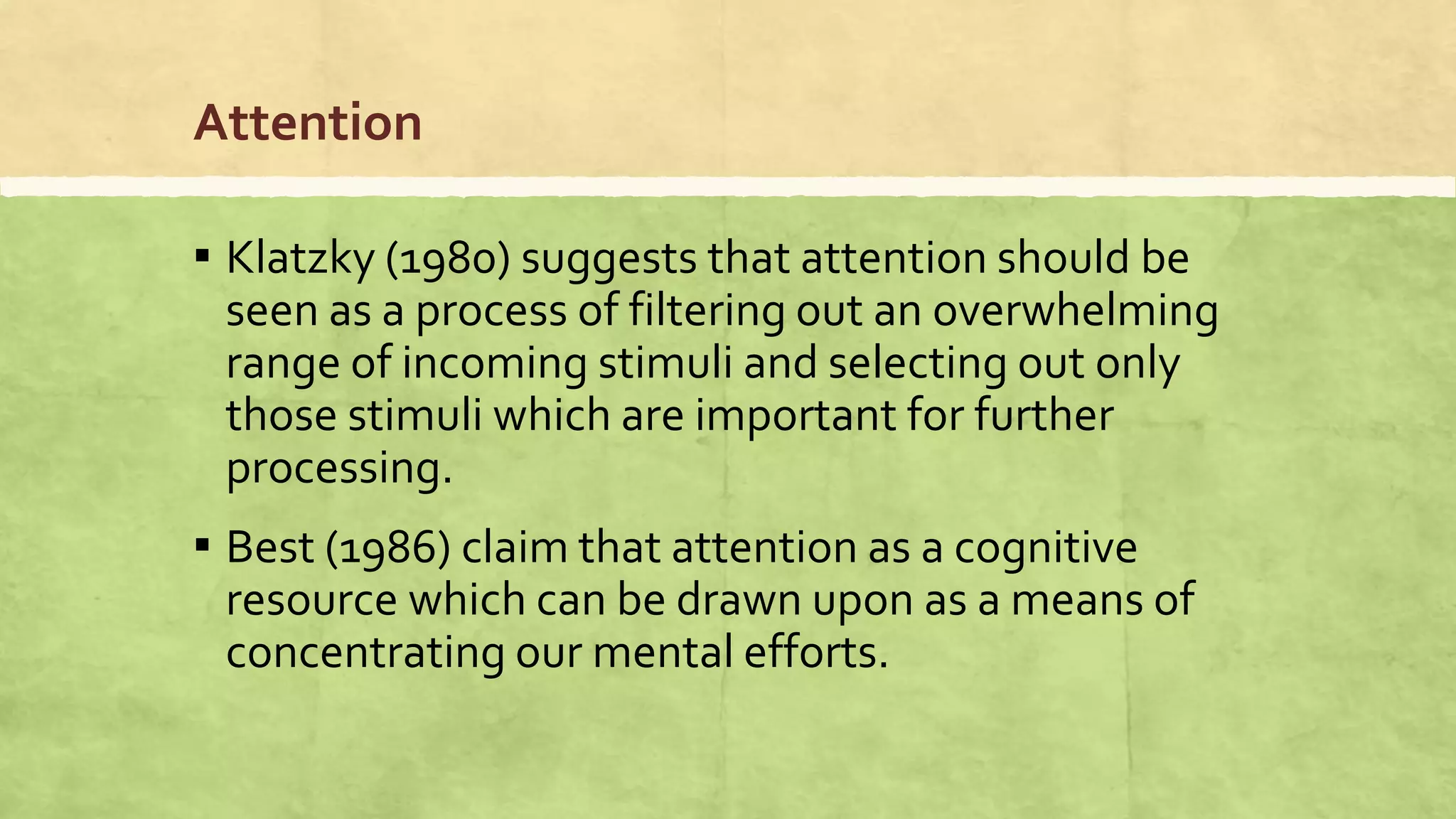 Attention
▪ Klatzky (1980) suggests that attention should be
seen as a process of filtering out an overwhelming
range of incoming stimuli and selecting out only
those stimuli which are important for further
processing.
▪ Best (1986) claim that attention as a cognitive
resource which can be drawn upon as a means of
concentrating our mental efforts.
 