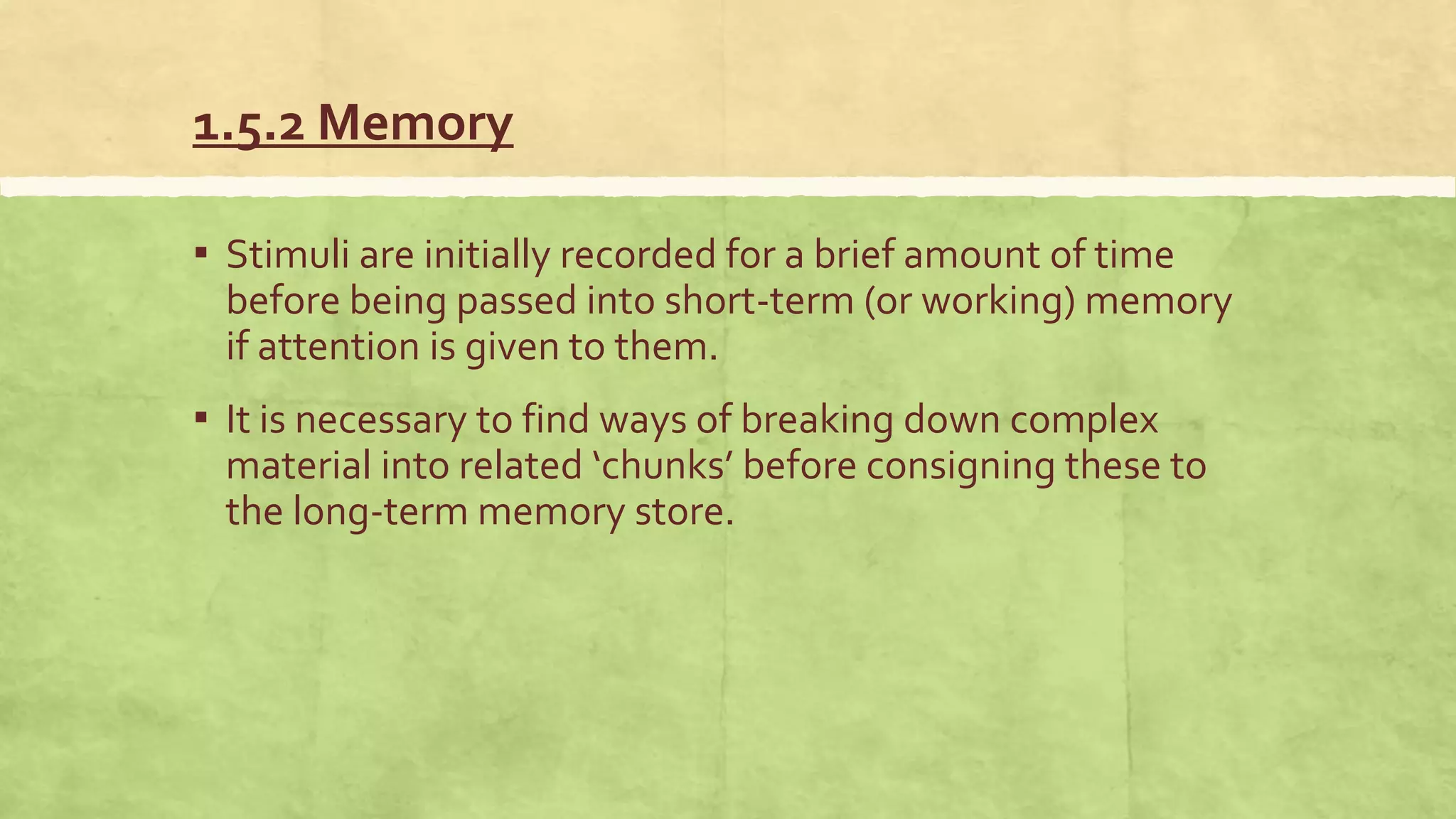 1.5.2 Memory
▪ Stimuli are initially recorded for a brief amount of time
before being passed into short-term (or working) memory
if attention is given to them.
▪ It is necessary to find ways of breaking down complex
material into related ‘chunks’ before consigning these to
the long-term memory store.
 