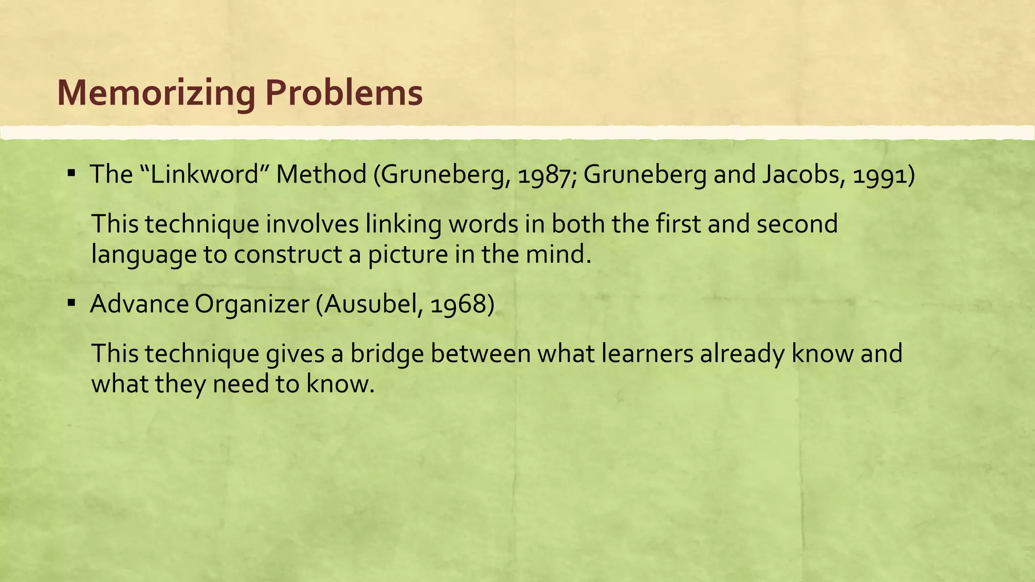 Memorizing Problems
▪ The “Linkword” Method (Gruneberg, 1987; Gruneberg and Jacobs, 1991)
This technique involves linking words in both the first and second
language to construct a picture in the mind.
▪ Advance Organizer (Ausubel, 1968)
This technique gives a bridge between what learners already know and
what they need to know.
 