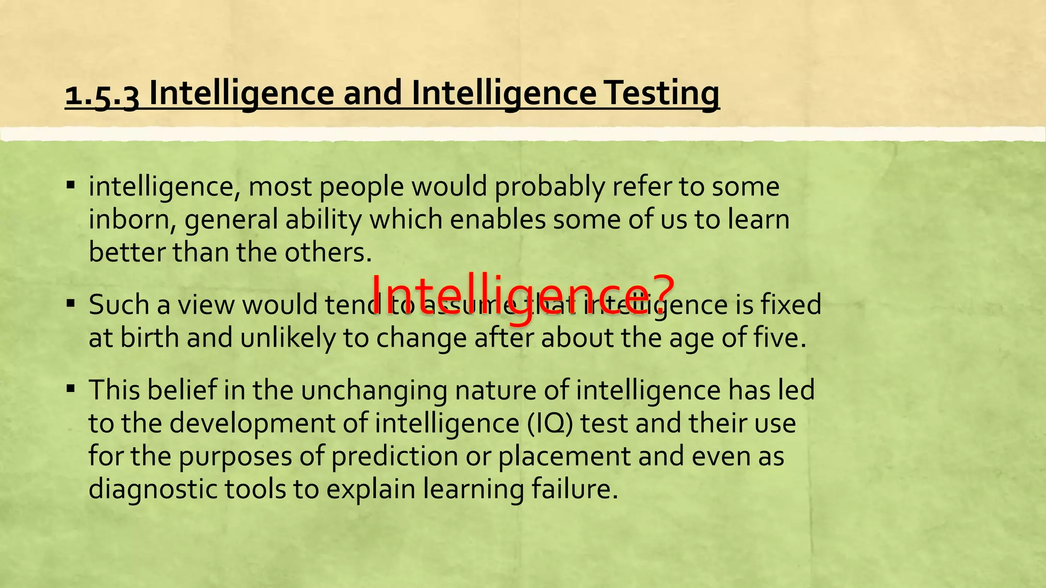 1.5.3 Intelligence and IntelligenceTesting
▪ intelligence, most people would probably refer to some
inborn, general ability which enables some of us to learn
better than the others.
▪ Such a view would tend to assume that intelligence is fixed
at birth and unlikely to change after about the age of five.
▪ This belief in the unchanging nature of intelligence has led
to the development of intelligence (IQ) test and their use
for the purposes of prediction or placement and even as
diagnostic tools to explain learning failure.
 
