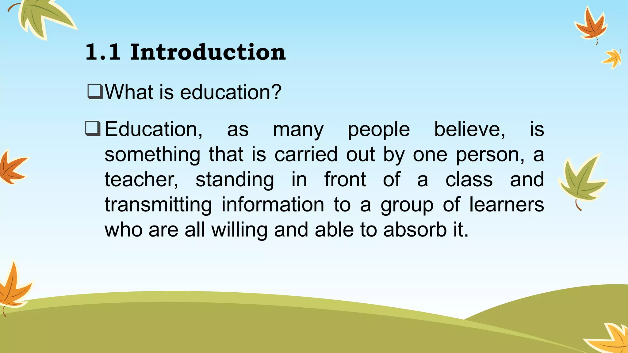 1.1 Introduction
What is education?
Education, as many people believe, is
something that is carried out by one person, a
teacher, standing in front of a class and
transmitting information to a group of learners
who are all willing and able to absorb it.
 