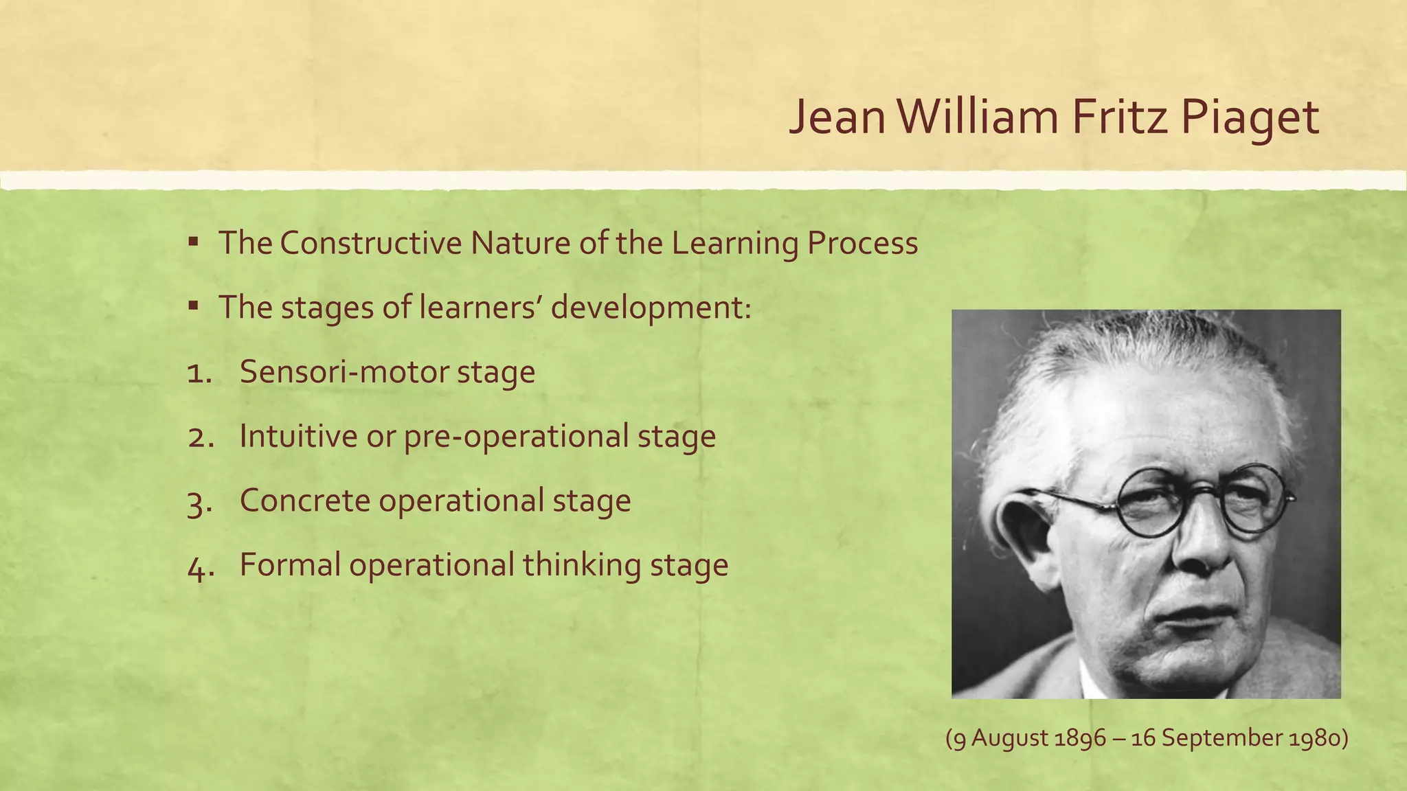 JeanWilliam Fritz Piaget
▪ The Constructive Nature of the Learning Process
▪ The stages of learners’ development:
1. Sensori-motor stage
2. Intuitive or pre-operational stage
3. Concrete operational stage
4. Formal operational thinking stage
(9 August 1896 – 16 September 1980)
 