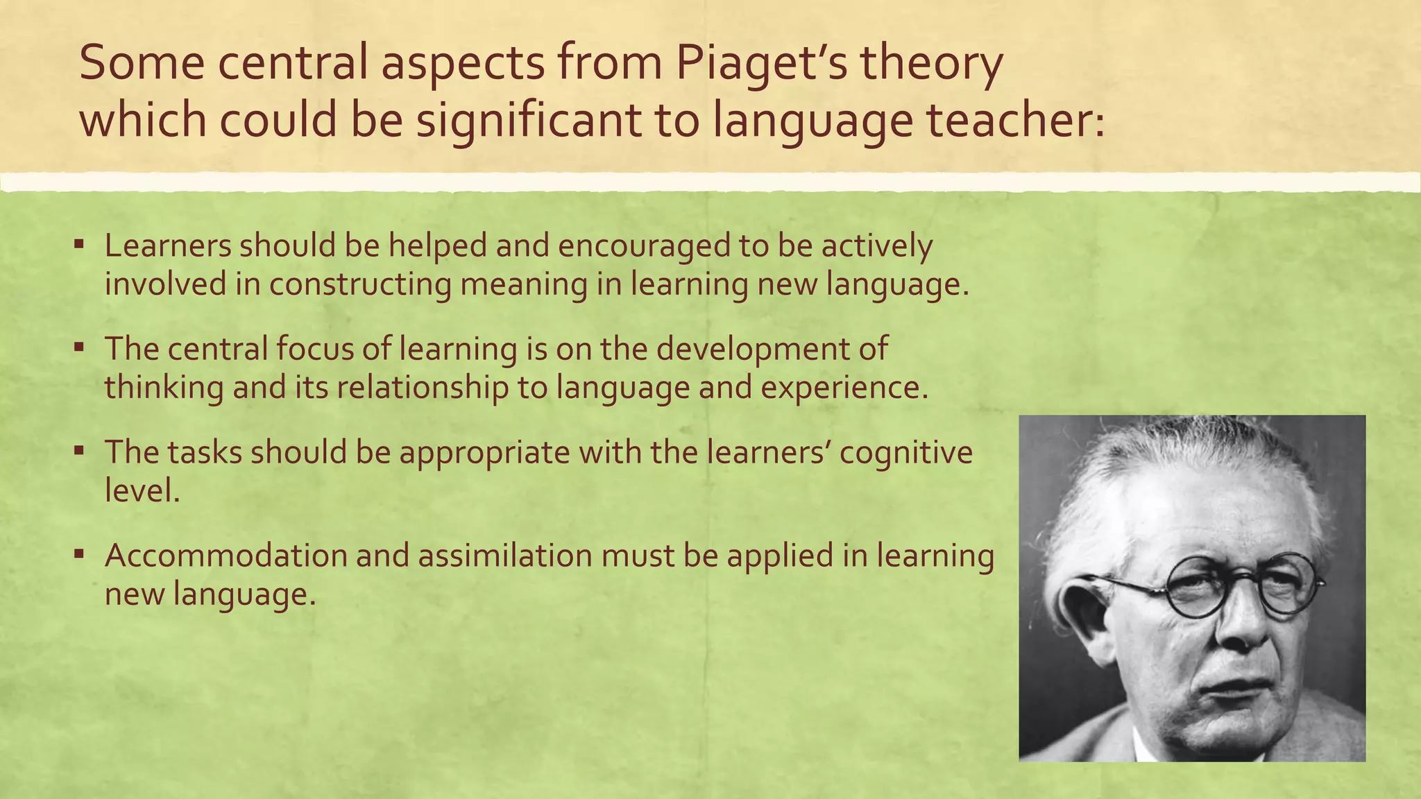 Some central aspects from Piaget’s theory
which could be significant to language teacher:
▪ Learners should be helped and encouraged to be actively
involved in constructing meaning in learning new language.
▪ The central focus of learning is on the development of
thinking and its relationship to language and experience.
▪ The tasks should be appropriate with the learners’ cognitive
level.
▪ Accommodation and assimilation must be applied in learning
new language.
 