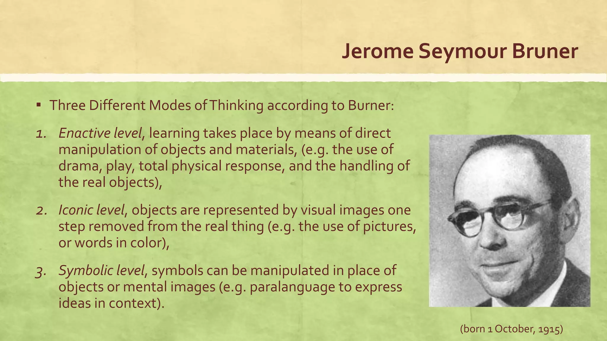 Jerome Seymour Bruner
▪ Three Different Modes ofThinking according to Burner:
1. Enactive level, learning takes place by means of direct
manipulation of objects and materials, (e.g. the use of
drama, play, total physical response, and the handling of
the real objects),
2. Iconic level, objects are represented by visual images one
step removed from the real thing (e.g. the use of pictures,
or words in color),
3. Symbolic level, symbols can be manipulated in place of
objects or mental images (e.g. paralanguage to express
ideas in context).
(born 1 October, 1915)
 