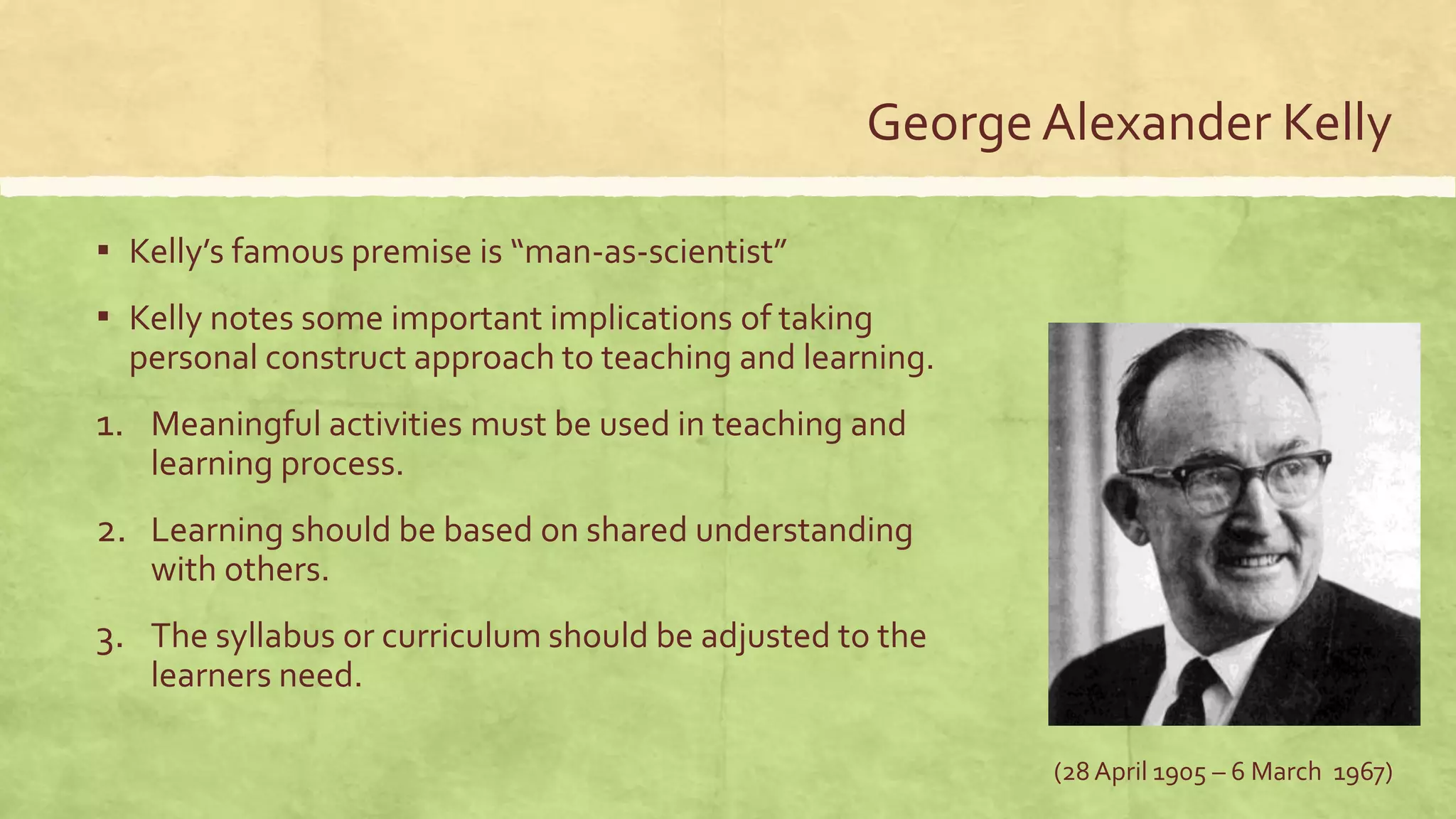 George Alexander Kelly
▪ Kelly’s famous premise is “man-as-scientist”
▪ Kelly notes some important implications of taking
personal construct approach to teaching and learning.
1. Meaningful activities must be used in teaching and
learning process.
2. Learning should be based on shared understanding
with others.
3. The syllabus or curriculum should be adjusted to the
learners need.
(28 April 1905 – 6 March 1967)
 