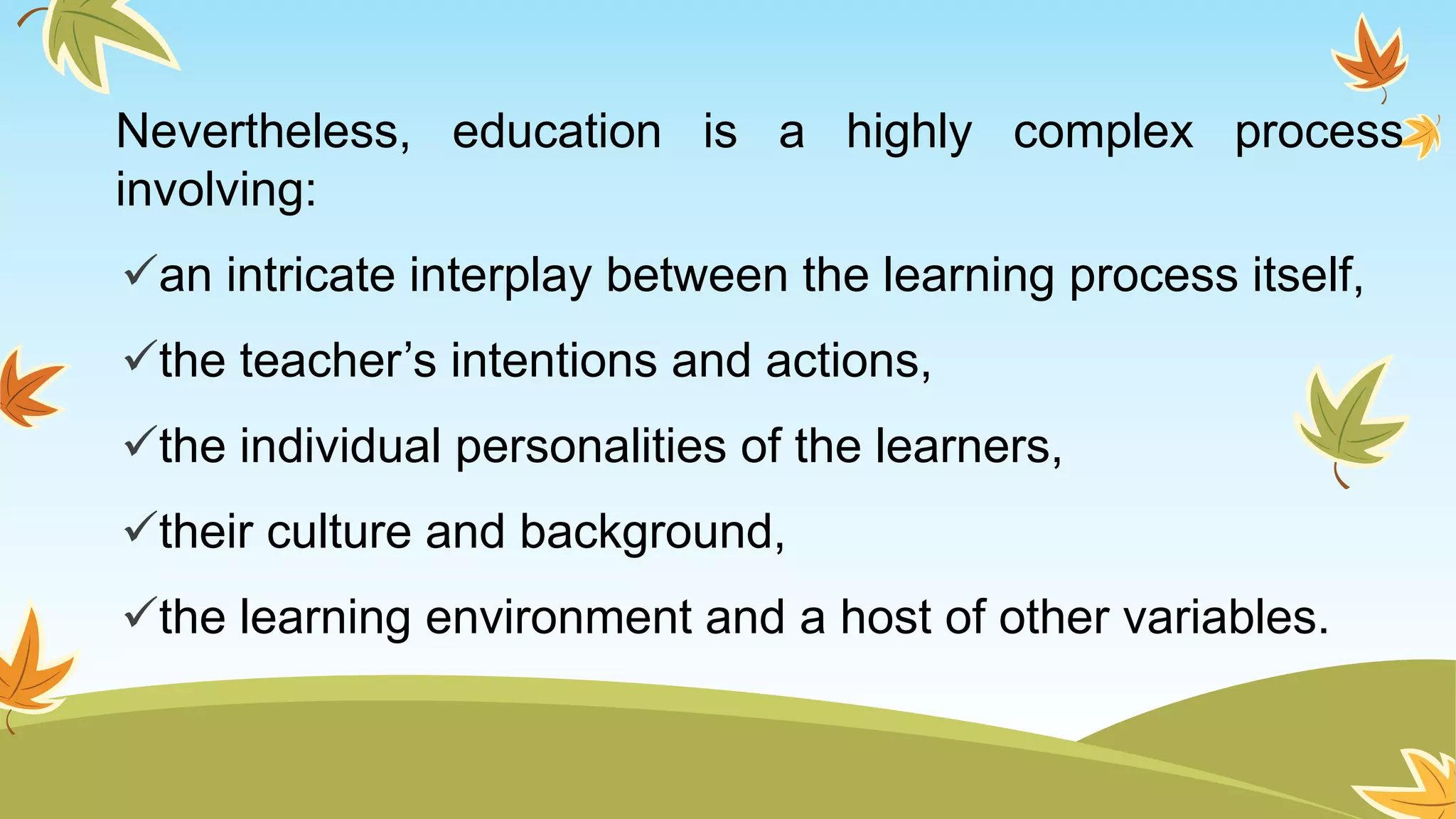 Nevertheless, education is a highly complex process
involving:
an intricate interplay between the learning process itself,
the teacher’s intentions and actions,
the individual personalities of the learners,
their culture and background,
the learning environment and a host of other variables.
 