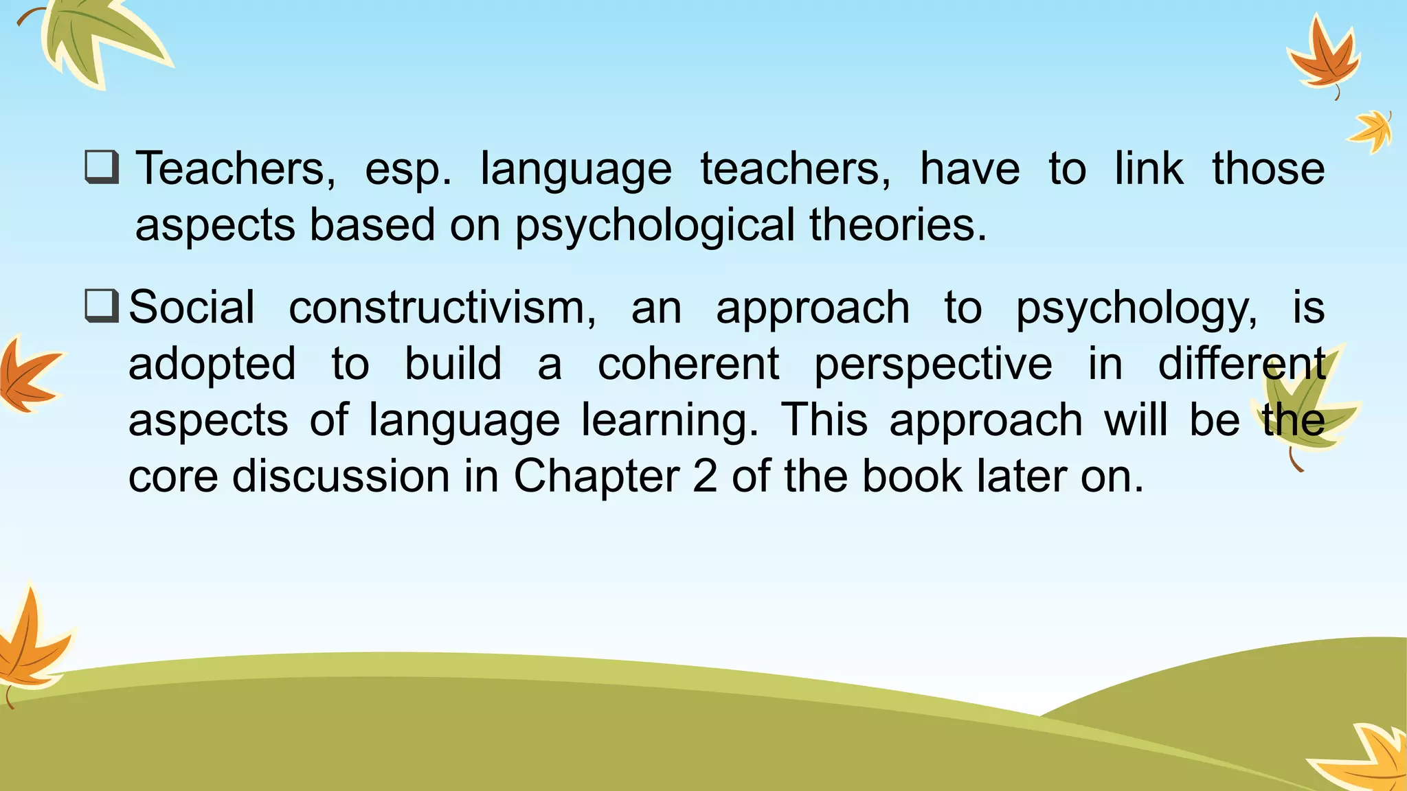  Teachers, esp. language teachers, have to link those
aspects based on psychological theories.
Social constructivism, an approach to psychology, is
adopted to build a coherent perspective in different
aspects of language learning. This approach will be the
core discussion in Chapter 2 of the book later on.
 